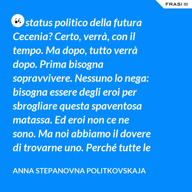 Lo status politico della futura Cecenia? Certo, verrà, con il tempo. Ma dopo, tutto verrà dopo. Prima bisogna sopravvivere. Nessuno lo nega: bisogna essere degli eroi per sbrogliare questa spaventosa matassa. Ed eroi non ce ne sono. Ma noi abbiamo il dovere di trovarne uno. Perché tutte le altre strade per la sopravvivenza ce le siamo già giocate. - Anna Stepanovna Politkovskaja