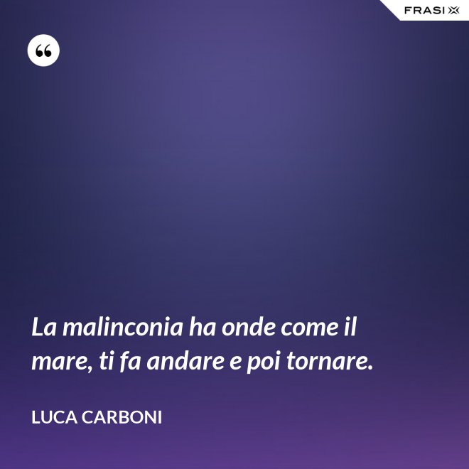 La malinconia ha onde come il mare, ti fa andare e poi tornare. - Luca Carboni