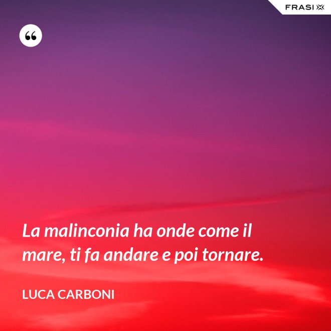 La malinconia ha onde come il mare, ti fa andare e poi tornare. - Luca Carboni