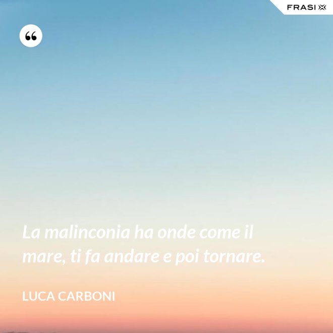 La malinconia ha onde come il mare, ti fa andare e poi tornare. - Luca Carboni