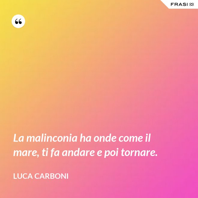 La malinconia ha onde come il mare, ti fa andare e poi tornare. - Luca Carboni