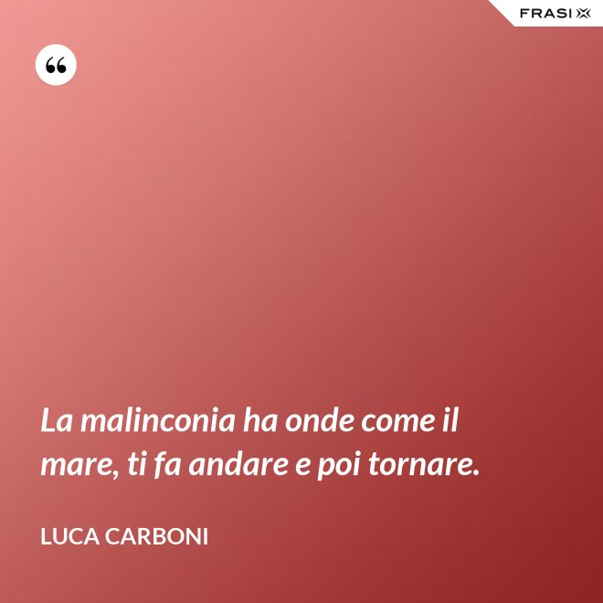 La malinconia ha onde come il mare, ti fa andare e poi tornare. - Luca Carboni
