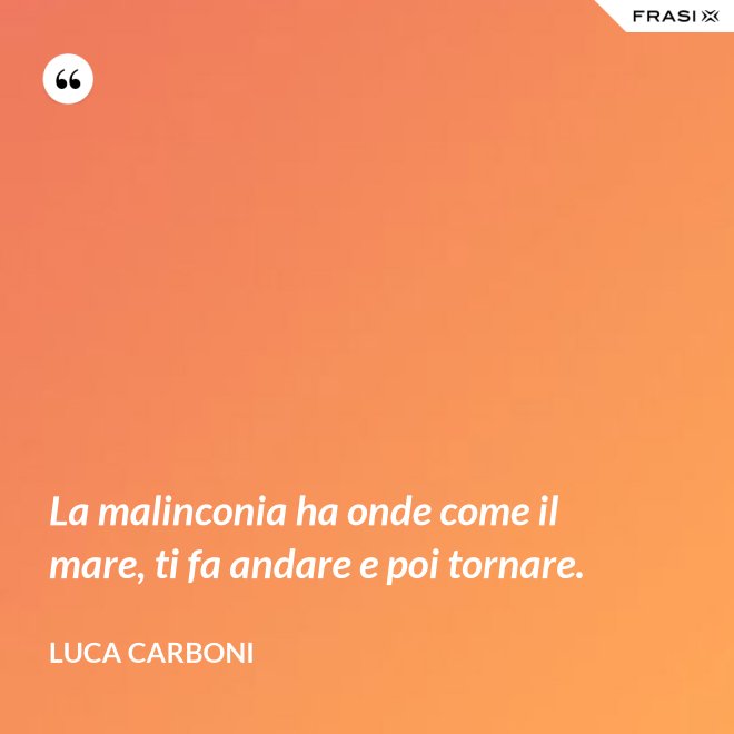 La malinconia ha onde come il mare, ti fa andare e poi tornare. - Luca Carboni