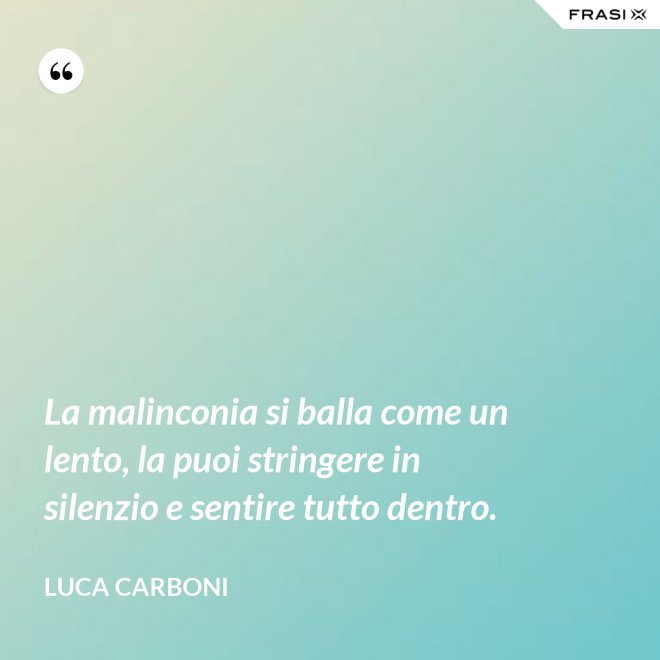 La malinconia si balla come un lento, la puoi stringere in silenzio e sentire tutto dentro. - Luca Carboni