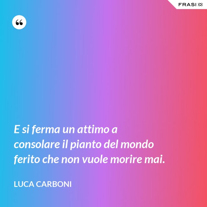 E si ferma un attimo a consolare il pianto del mondo ferito che non vuole morire mai. - Luca Carboni