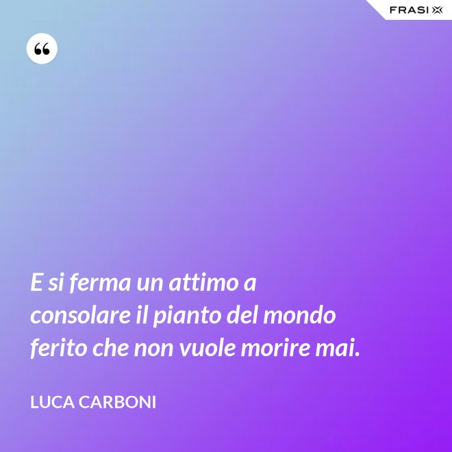 E si ferma un attimo a consolare il pianto del mondo ferito che non vuole morire mai. - Luca Carboni