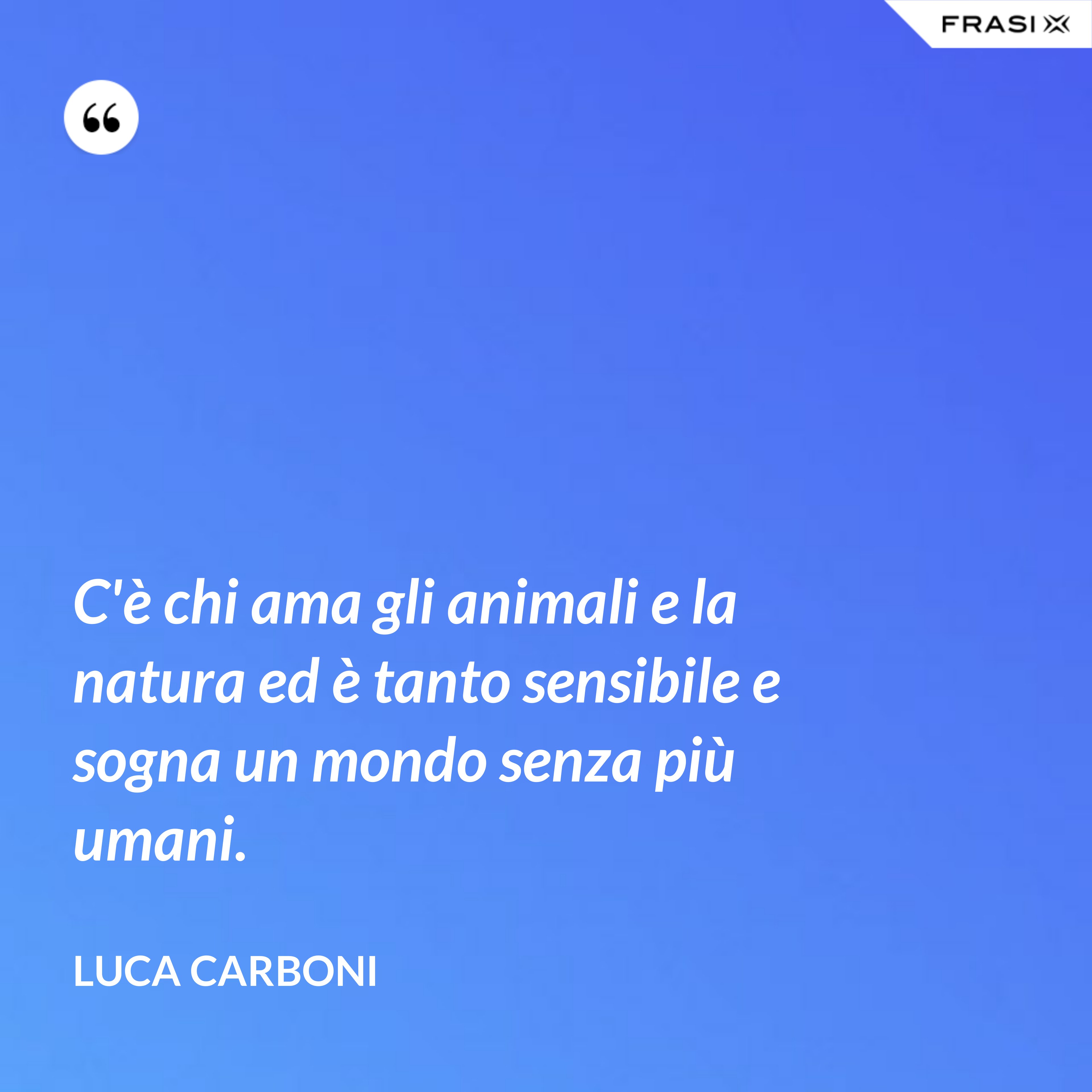C'è chi ama gli animali e la natura ed è tanto sensibile e sogna un mondo senza più umani. - Luca Carboni