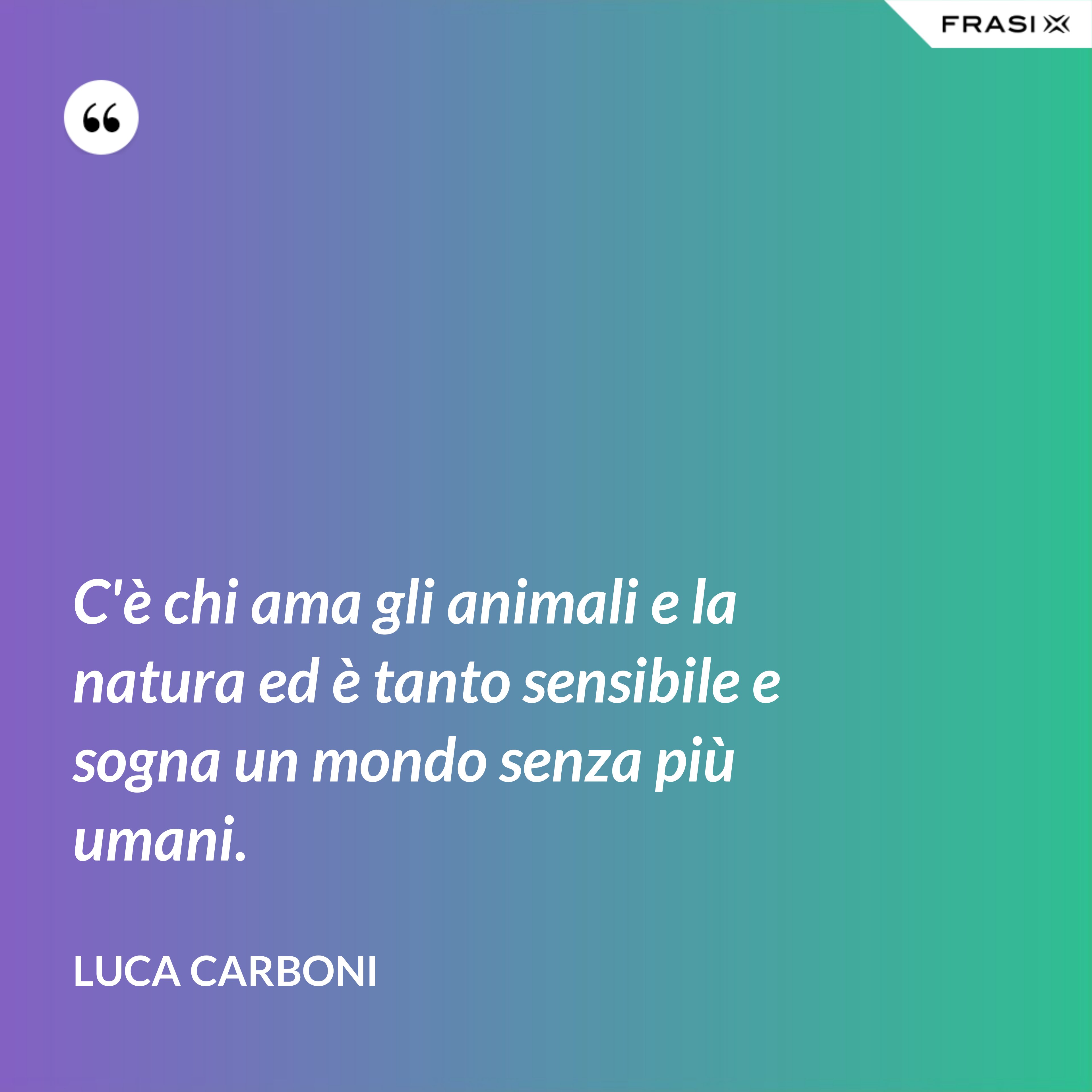 C'è chi ama gli animali e la natura ed è tanto sensibile e sogna un mondo senza più umani. - Luca Carboni