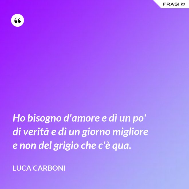 Ho bisogno d'amore e di un po' di verità e di un giorno migliore e non del grigio che c'è qua. - Luca Carboni