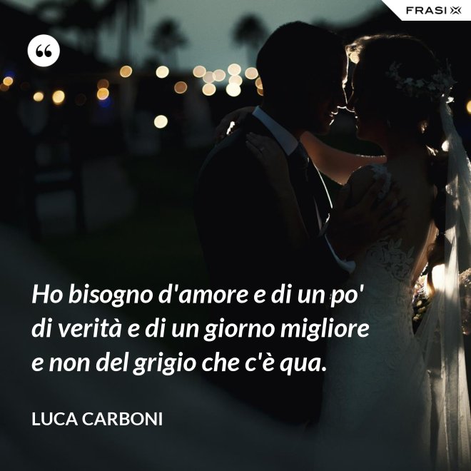 Ho bisogno d'amore e di un po' di verità e di un giorno migliore e non del grigio che c'è qua. - Luca Carboni