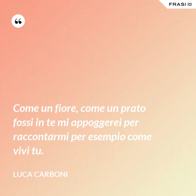 Come un fiore, come un prato fossi in te mi appoggerei per raccontarmi per esempio come vivi tu. - Luca Carboni