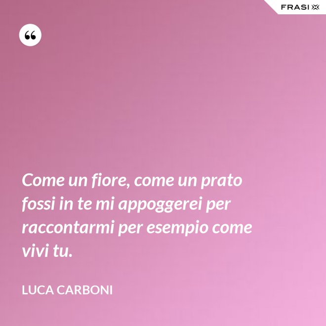 Come un fiore, come un prato fossi in te mi appoggerei per raccontarmi per esempio come vivi tu. - Luca Carboni