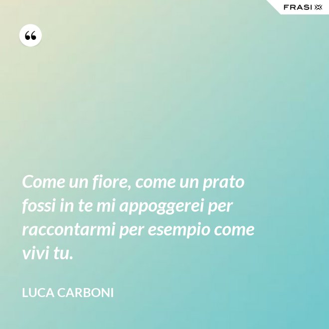 Come un fiore, come un prato fossi in te mi appoggerei per raccontarmi per esempio come vivi tu. - Luca Carboni