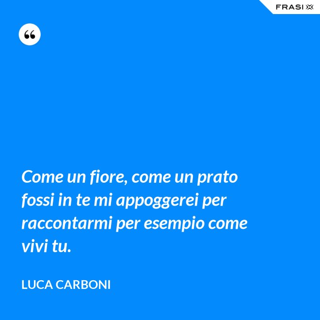 Come un fiore, come un prato fossi in te mi appoggerei per raccontarmi per esempio come vivi tu. - Luca Carboni