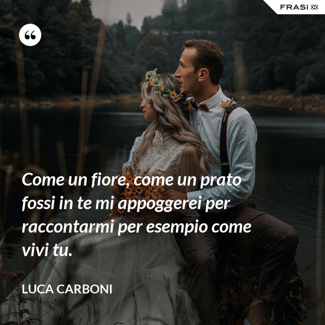 Come un fiore, come un prato fossi in te mi appoggerei per raccontarmi per esempio come vivi tu. - Luca Carboni