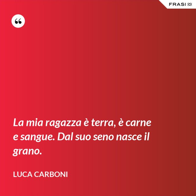 La mia ragazza è terra, è carne e sangue. Dal suo seno nasce il grano. - Luca Carboni