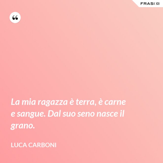 La mia ragazza è terra, è carne e sangue. Dal suo seno nasce il grano. - Luca Carboni