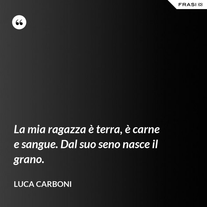 La mia ragazza è terra, è carne e sangue. Dal suo seno nasce il grano. - Luca Carboni
