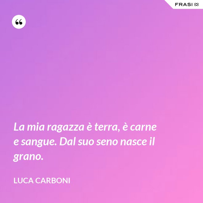 La mia ragazza è terra, è carne e sangue. Dal suo seno nasce il grano. - Luca Carboni