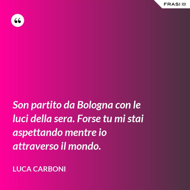 Son partito da Bologna con le luci della sera. Forse tu mi stai aspettando mentre io attraverso il mondo. - Luca Carboni