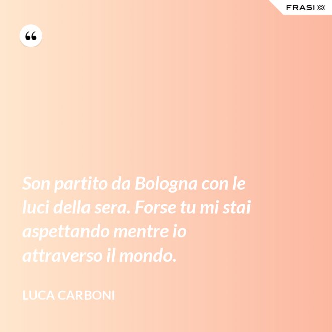 Son partito da Bologna con le luci della sera. Forse tu mi stai aspettando mentre io attraverso il mondo. - Luca Carboni