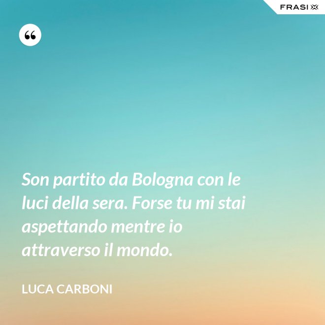 Son partito da Bologna con le luci della sera. Forse tu mi stai aspettando mentre io attraverso il mondo. - Luca Carboni