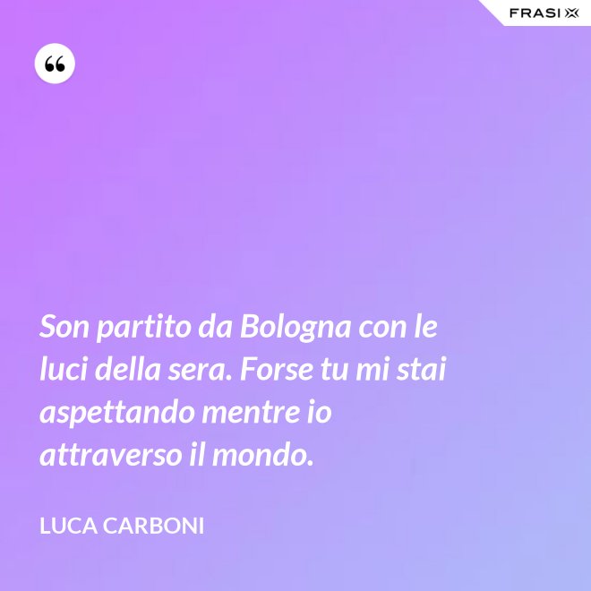 Son partito da Bologna con le luci della sera. Forse tu mi stai aspettando mentre io attraverso il mondo. - Luca Carboni