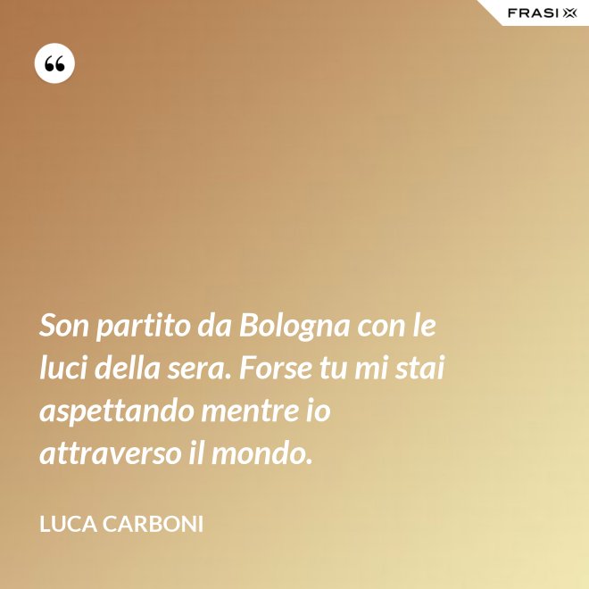 Son partito da Bologna con le luci della sera. Forse tu mi stai aspettando mentre io attraverso il mondo. - Luca Carboni