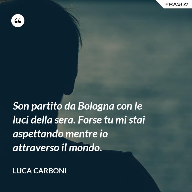 Son partito da Bologna con le luci della sera. Forse tu mi stai aspettando mentre io attraverso il mondo. - Luca Carboni