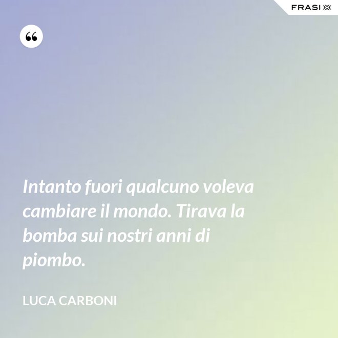 Intanto fuori qualcuno voleva cambiare il mondo. Tirava la bomba sui nostri anni di piombo. - Luca Carboni