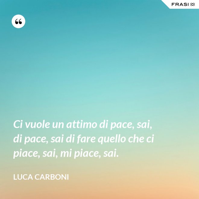 Ci vuole un attimo di pace, sai, di pace, sai di fare quello che ci piace, sai, mi piace, sai. - Luca Carboni