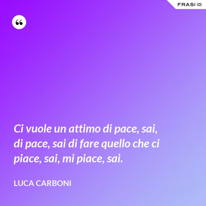 Ci vuole un attimo di pace, sai, di pace, sai di fare quello che ci piace, sai, mi piace, sai. - Luca Carboni