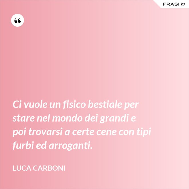 Ci vuole un fisico bestiale per stare nel mondo dei grandi e poi trovarsi a certe cene con tipi furbi ed arroganti. - Luca Carboni