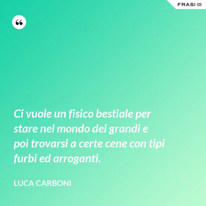 Ci vuole un fisico bestiale per stare nel mondo dei grandi e poi trovarsi a certe cene con tipi furbi ed arroganti. - Luca Carboni