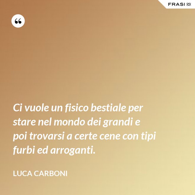 Ci vuole un fisico bestiale per stare nel mondo dei grandi e poi trovarsi a certe cene con tipi furbi ed arroganti. - Luca Carboni