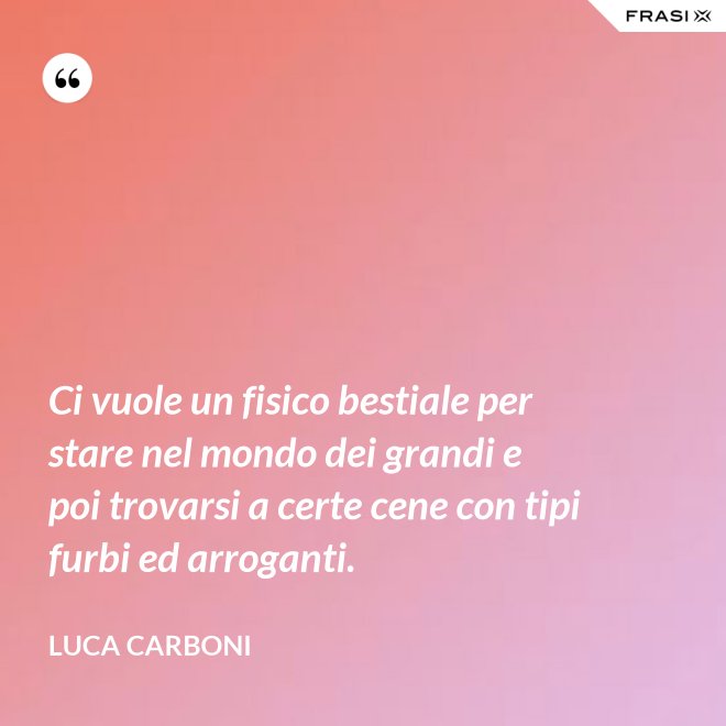 Ci vuole un fisico bestiale per stare nel mondo dei grandi e poi trovarsi a certe cene con tipi furbi ed arroganti. - Luca Carboni
