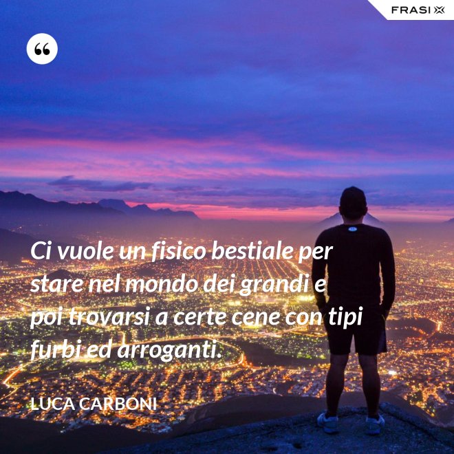 Ci vuole un fisico bestiale per stare nel mondo dei grandi e poi trovarsi a certe cene con tipi furbi ed arroganti. - Luca Carboni