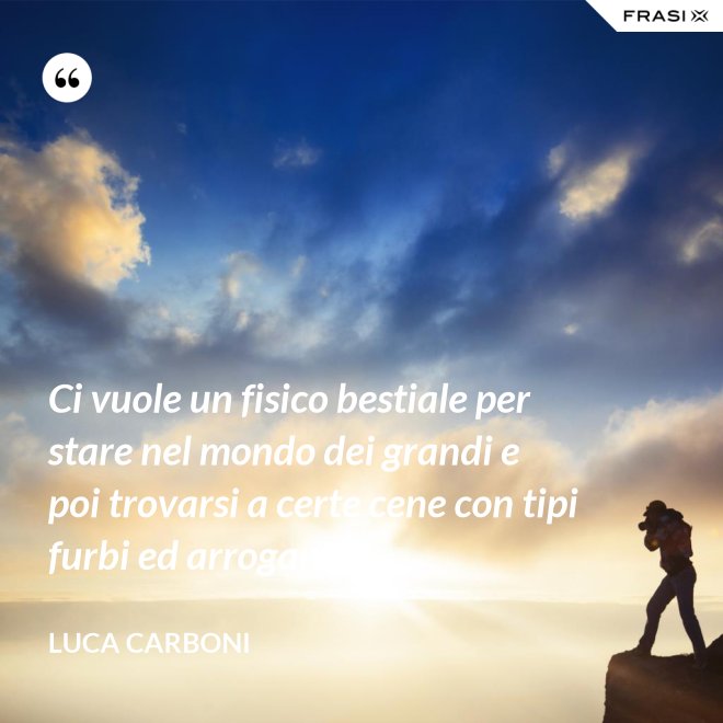 Ci vuole un fisico bestiale per stare nel mondo dei grandi e poi trovarsi a certe cene con tipi furbi ed arroganti. - Luca Carboni