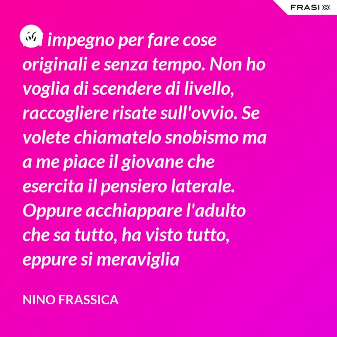 Mi impegno per fare cose originali e senza tempo. Non ho voglia di scendere di livello, raccogliere risate sull'ovvio. Se volete chiamatelo snobismo ma a me piace il giovane che esercita il pensiero laterale. Oppure acchiappare l'adulto che sa tutto, ha visto tutto, eppure si meraviglia continuamente con le mie parole. - Nino Frassica