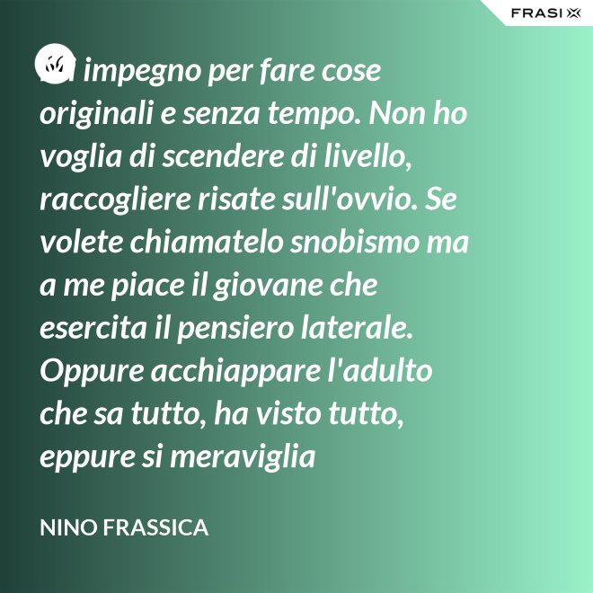 Mi impegno per fare cose originali e senza tempo. Non ho voglia di scendere di livello, raccogliere risate sull'ovvio. Se volete chiamatelo snobismo ma a me piace il giovane che esercita il pensiero laterale. Oppure acchiappare l'adulto che sa tutto, ha visto tutto, eppure si meraviglia continuamente con le mie parole. - Nino Frassica