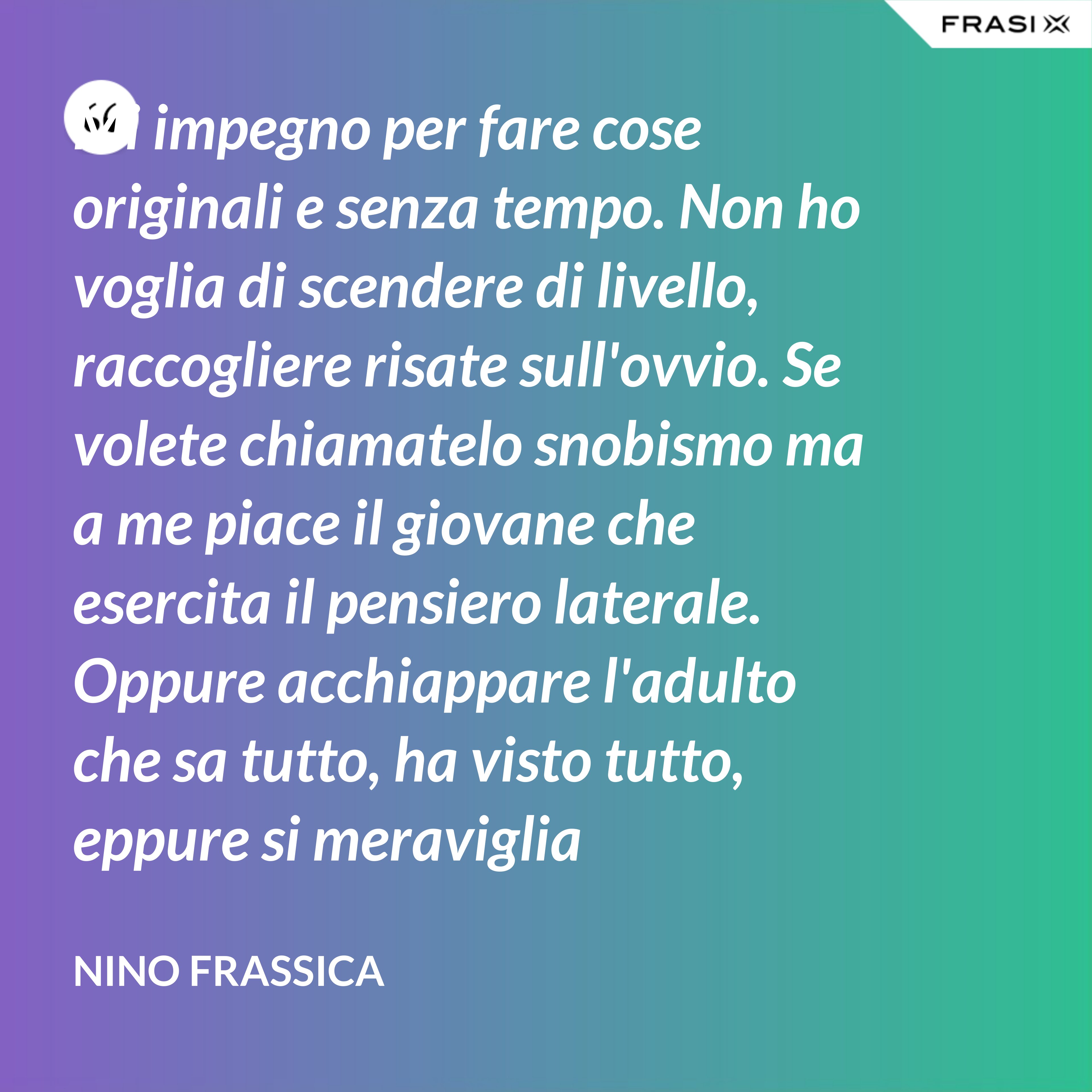 Mi impegno per fare cose originali e senza tempo. Non ho voglia di scendere di livello, raccogliere risate sull'ovvio. Se volete chiamatelo snobismo ma a me piace il giovane che esercita il pensiero laterale. Oppure acchiappare l'adulto che sa tutto, ha visto tutto, eppure si meraviglia continuamente con le mie parole. - Nino Frassica