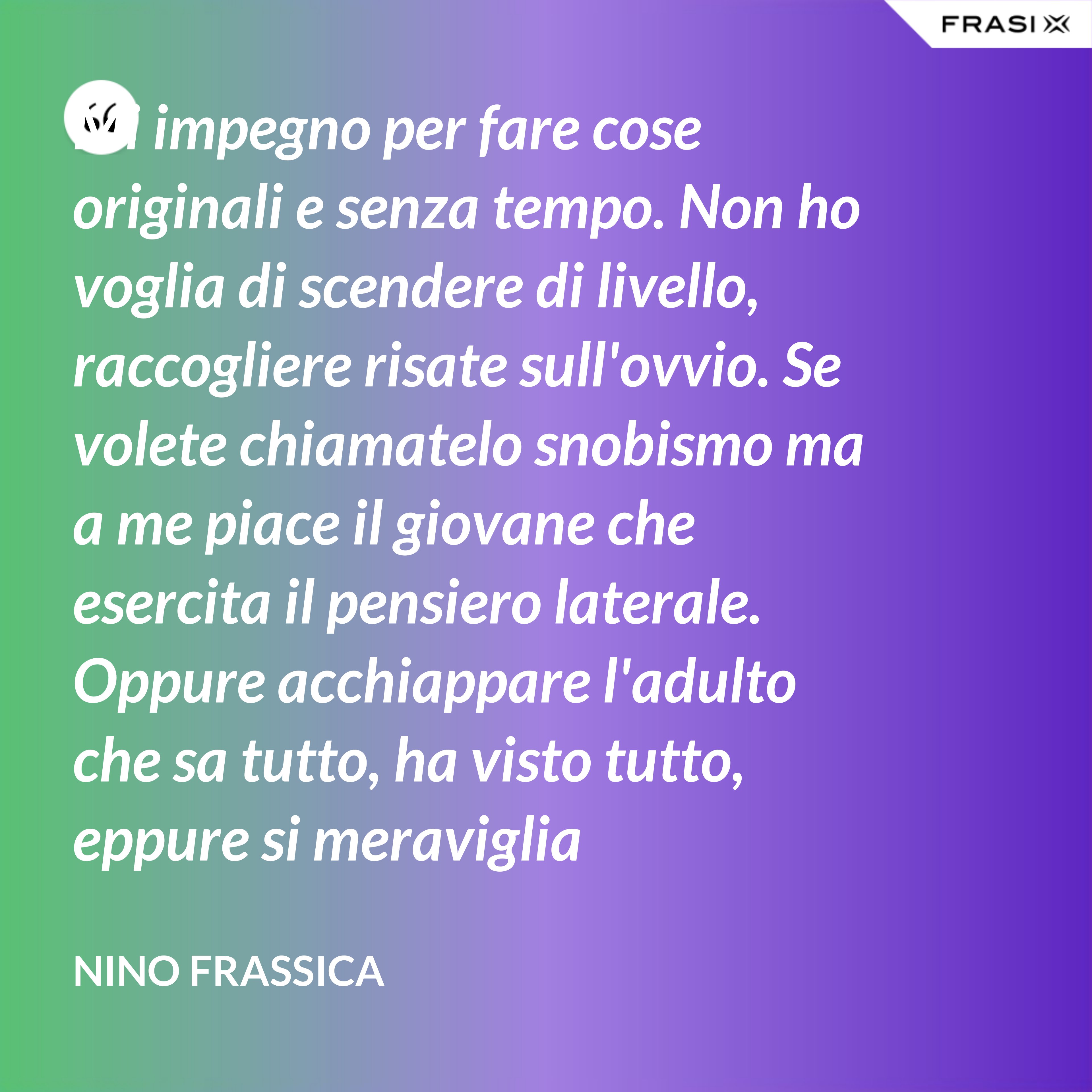 Mi impegno per fare cose originali e senza tempo. Non ho voglia di scendere di livello, raccogliere risate sull'ovvio. Se volete chiamatelo snobismo ma a me piace il giovane che esercita il pensiero laterale. Oppure acchiappare l'adulto che sa tutto, ha visto tutto, eppure si meraviglia continuamente con le mie parole. - Nino Frassica
