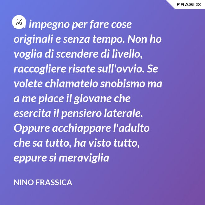 Mi impegno per fare cose originali e senza tempo. Non ho voglia di scendere di livello, raccogliere risate sull'ovvio. Se volete chiamatelo snobismo ma a me piace il giovane che esercita il pensiero laterale. Oppure acchiappare l'adulto che sa tutto, ha visto tutto, eppure si meraviglia continuamente con le mie parole. - Nino Frassica