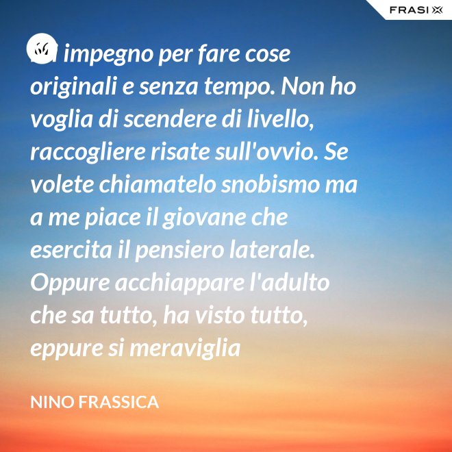 Mi impegno per fare cose originali e senza tempo. Non ho voglia di scendere di livello, raccogliere risate sull'ovvio. Se volete chiamatelo snobismo ma a me piace il giovane che esercita il pensiero laterale. Oppure acchiappare l'adulto che sa tutto, ha visto tutto, eppure si meraviglia continuamente con le mie parole. - Nino Frassica