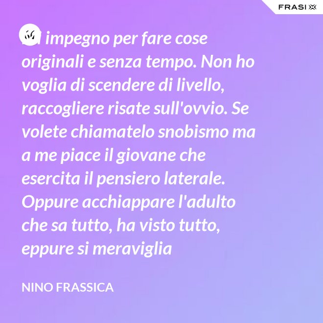 Mi impegno per fare cose originali e senza tempo. Non ho voglia di scendere di livello, raccogliere risate sull'ovvio. Se volete chiamatelo snobismo ma a me piace il giovane che esercita il pensiero laterale. Oppure acchiappare l'adulto che sa tutto, ha visto tutto, eppure si meraviglia continuamente con le mie parole. - Nino Frassica