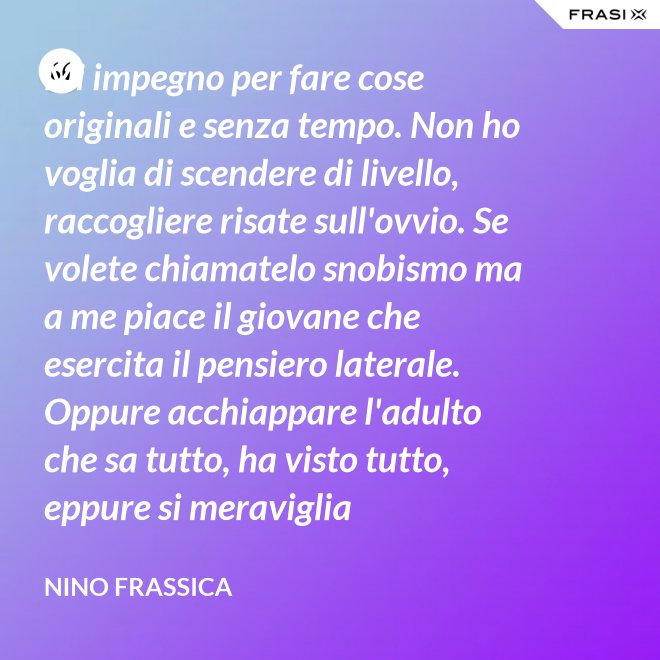 Mi impegno per fare cose originali e senza tempo. Non ho voglia di scendere di livello, raccogliere risate sull'ovvio. Se volete chiamatelo snobismo ma a me piace il giovane che esercita il pensiero laterale. Oppure acchiappare l'adulto che sa tutto, ha visto tutto, eppure si meraviglia continuamente con le mie parole. - Nino Frassica