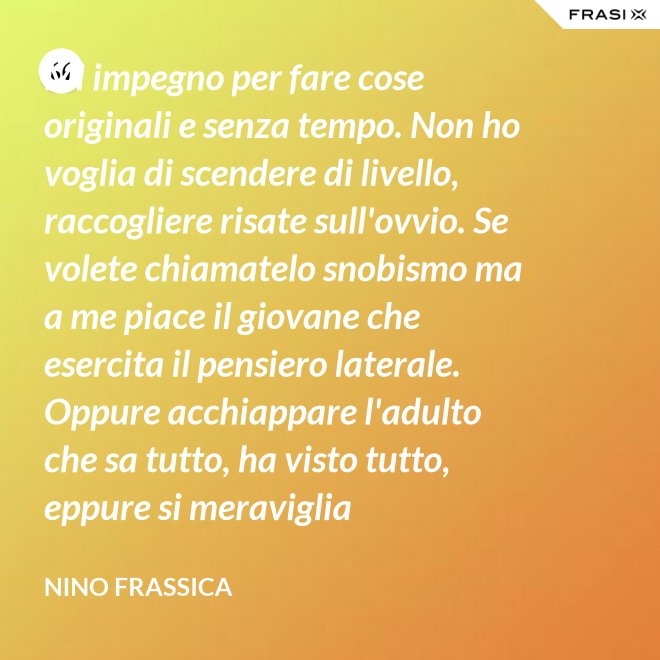 Mi impegno per fare cose originali e senza tempo. Non ho voglia di scendere di livello, raccogliere risate sull'ovvio. Se volete chiamatelo snobismo ma a me piace il giovane che esercita il pensiero laterale. Oppure acchiappare l'adulto che sa tutto, ha visto tutto, eppure si meraviglia continuamente con le mie parole. - Nino Frassica