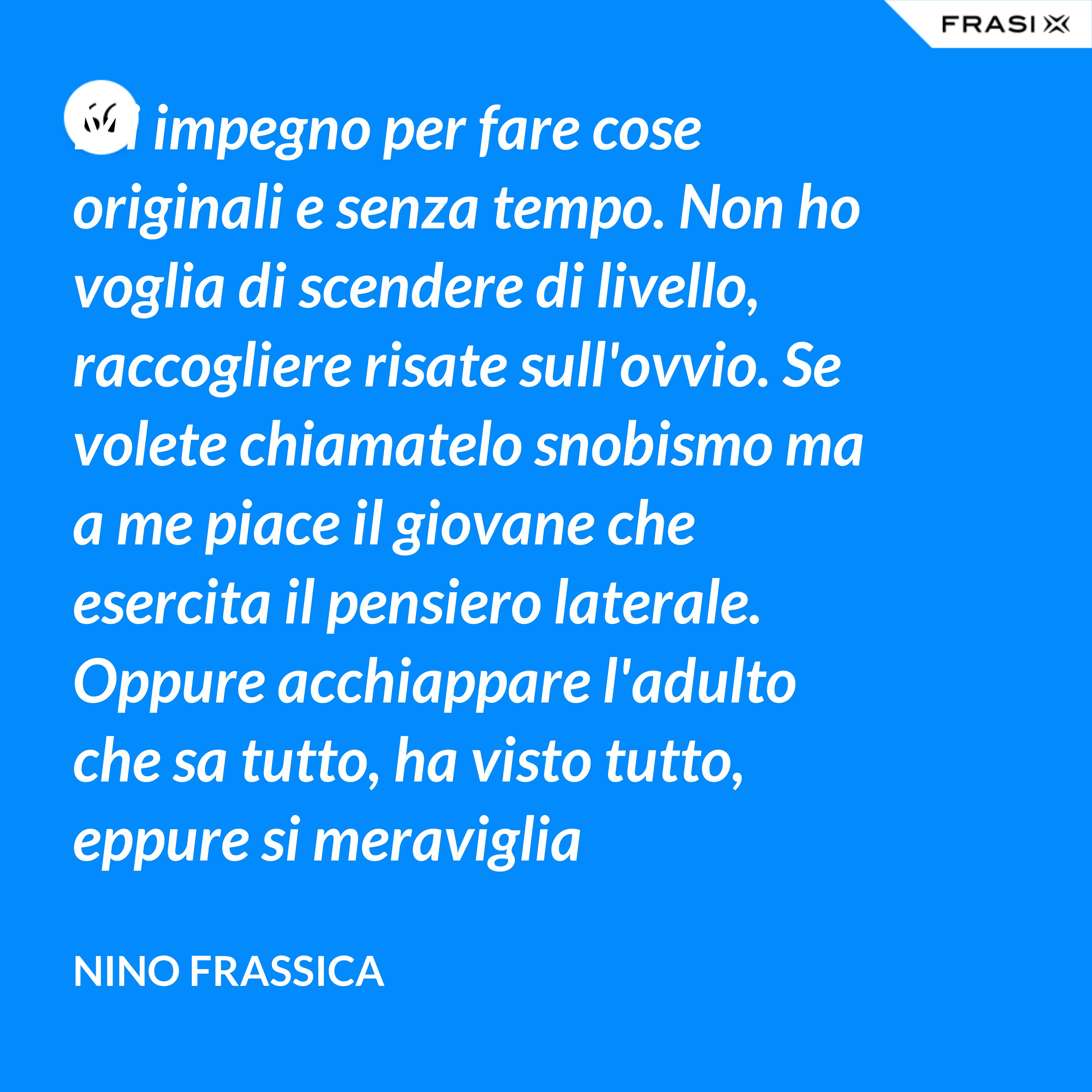 Mi impegno per fare cose originali e senza tempo. Non ho voglia di scendere di livello, raccogliere risate sull'ovvio. Se volete chiamatelo snobismo ma a me piace il giovane che esercita il pensiero laterale. Oppure acchiappare l'adulto che sa tutto, ha visto tutto, eppure si meraviglia continuamente con le mie parole. - Nino Frassica