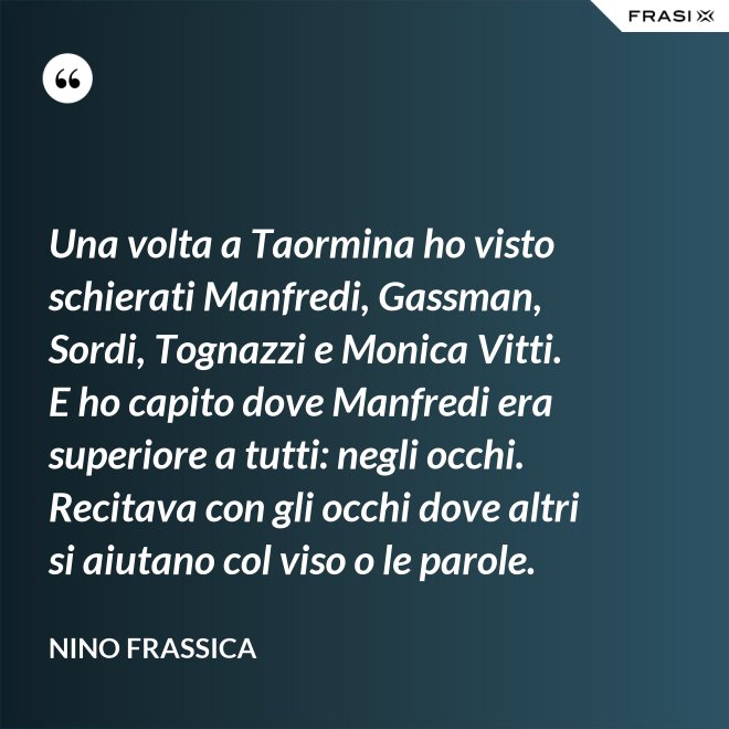Una volta a Taormina ho visto schierati Manfredi, Gassman, Sordi, Tognazzi e Monica Vitti. E ho capito dove Manfredi era superiore a tutti: negli occhi. Recitava con gli occhi dove altri si aiutano col viso o le parole. - Nino Frassica
