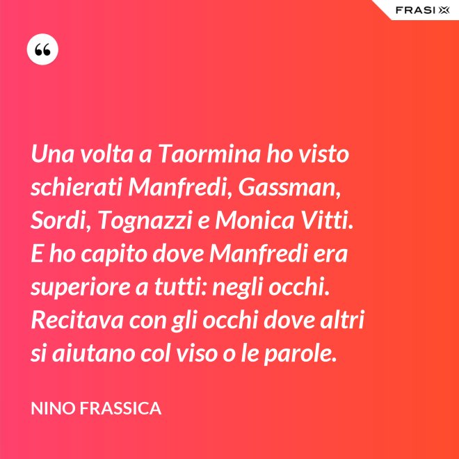 Una volta a Taormina ho visto schierati Manfredi, Gassman, Sordi, Tognazzi e Monica Vitti. E ho capito dove Manfredi era superiore a tutti: negli occhi. Recitava con gli occhi dove altri si aiutano col viso o le parole. - Nino Frassica